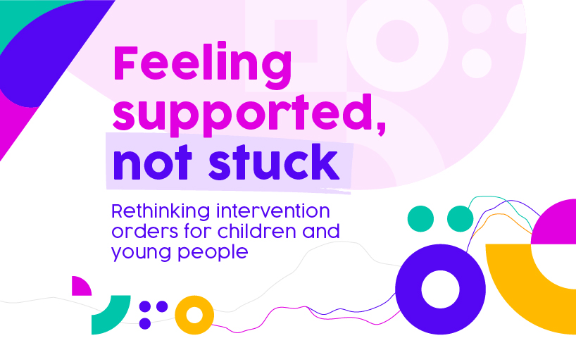 Colourful banner with the text: Feeling supported, not stuck, Rethinking intervention orders for children and young people. 