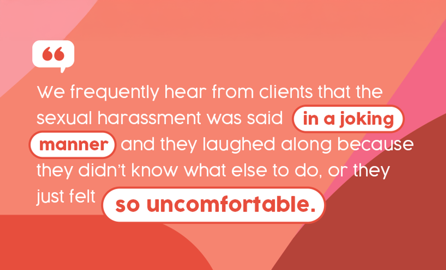Quote: We frequently hear from clients that the sexual harassment was said in a joking manner and they laughed along because they didn't know what else to do, or they just felt so uncomfortable.